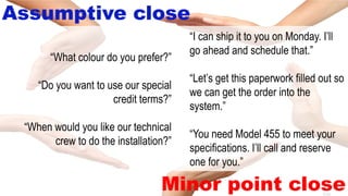 8-42
Assumptive close
Minor point close
“I can ship it to you on Monday. I’ll
go ahead and schedule that.”
“Let’s get this paperwork filled out so
we can get the order into the
system.”
“You need Model 455 to meet your
specifications. I’ll call and reserve
one for you.”
“What colour do you prefer?”
“Do you want to use our special
credit terms?”
“When would you like our technical
crew to do the installation?”
 