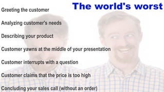 45
Greeting the customer
Analyzing customer's needs
Describing your product
Customer yawns at the middle of your presentation
Customer interrupts with a question
Customer claims that the price is too high
Concluding your sales call (without an order)
The world's worst
 