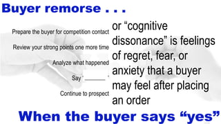 14-48
Buyer remorse . . .
or “cognitive
dissonance” is feelings
of regret, fear, or
anxiety that a buyer
may feel after placing
an order
Prepare the buyer for competition contact
Review your strong points one more time
Analyze what happened
Say “thank you”
Continue to prospect
When the buyer says “yes”
_______
 