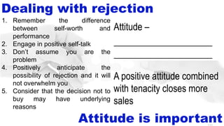8-50
Dealing with rejection
Attitude is important
1. Remember the difference
between self-worth and
performance
2. Engage in positive self-talk
3. Don’t assume you are the
problem
4. Positively anticipate the
possibility of rejection and it will
not overwhelm you
5. Consider that the decision not to
buy may have underlying
reasons
Attitude –
state of mind or feeling with
regard to a person or thing
A positive attitude combined
with tenacity closes more
sales
_____________________
_____________________
 