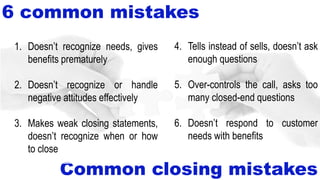 6 common mistakes
Common closing mistakes
4. Tells instead of sells, doesn’t ask
enough questions
5. Over-controls the call, asks too
many closed-end questions
6. Doesn’t respond to customer
needs with benefits
1. Doesn’t recognize needs, gives
benefits prematurely
2. Doesn’t recognize or handle
negative attitudes effectively
3. Makes weak closing statements,
doesn’t recognize when or how
to close
 