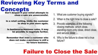 52
Failure to Close the Sale
1. What are customer buying signals?
2. When is the right time to close a sale?
3. Provide examples of the following
closing methods: which close,
standing-room-only close, direct close,
and service close
4. Why is the failure to close not a true
failure?
Don't despair if your initial attempts to
close a sale are unsuccessful.
In a retail setting, invite the customer
to shop in your store again.
In business-to-business sales, it may
be possible to negotiate further.
Remember that even a customer who
does not make a purchase is still a
prospect for future business.
Reviewing Key Terms and
Concepts
__________
 