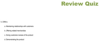 Review Quiz
5. CRM is
a. Maintaining relationships with customers
b. Offering related merchandise
c. Giving customers reviews of the product
d. Demonstrating the product
 
