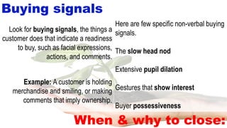 Buying signals
When & why to close:
Here are few specific non-verbal buying
signals.
The slow head nod
Extensive pupil dilation
Gestures that show interest
Buyer possessiveness
Look for buying signals, the things a
customer does that indicate a readiness
to buy, such as facial expressions,
actions, and comments.
Example: A customer is holding
merchandise and smiling, or making
comments that imply ownership.
 