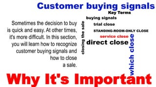 8
Customer buying signals
Key Terms
Sometimes the decision to buy
is quick and easy. At other times,
it's more difficult. In this section,
you will learn how to recognize
customer buying signals and
how to close
a sale.
closingthesale
buying signals
trial close
whichclose
direct close
STANDING-ROOM-ONLY CLOSE
service close
Why It's Important
 