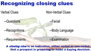 14-9
Recognizing closing clues
Non-Verbal Clues
–Facial
–Body Language
–Examination
Verbal Clues
–Questions
–Recognitions
–Requirements
A closing clue is an indication, either verbal or non-verbal,
that a prospect is preparing to make a buying decision.
 