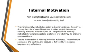 Internal Motivation
With internal motivation, you do something purely
because you enjoy the activity itself.
• The more internally motivated an action is, the more enjoyable it usually is.
So from the point of view of happiness, it makes sense to have more
internally motivated activities in your life. People who are internally
motivated show more interest and excitement over what they do, and have
more confidence.
• You are usually better at internally motivated actions too. You show more
persistence and creativity, and because of that you’ll have increased
happiness and self-esteem.
 