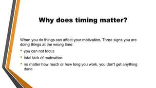 Why does timing matter?
When you do things can affect your motivation. Three signs you are
doing things at the wrong time:
• you can not focus
• total lack of motivation
• no matter how much or how long you work, you don't get anything
done
 