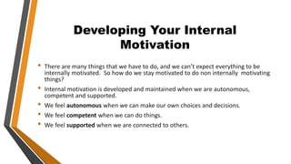 Developing Your Internal
Motivation
• There are many things that we have to do, and we can’t expect everything to be
internally motivated. So how do we stay motivated to do non internally motivating
things?
• Internal motivation is developed and maintained when we are autonomous,
competent and supported.
• We feel autonomous when we can make our own choices and decisions.
• We feel competent when we can do things.
• We feel supported when we are connected to others.
 