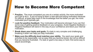 How to Become More Competent
• Practice. The more competent you are at a certain activity, the more motivated
you’ll be to do it. If you’re trying to learn a new skill and losing motivation because
it’s difficult, at least take heart in the knowledge that the better you get, the more
motivated you’ll typically get.
• Look for positive feedback. Your motivation will become stronger if you can find
some way of getting positive feedback on your progress. Avoid negative feedback –
Negative feedback will stand in the way of your confidence and block your internal
motivation.
• Break down your tasks and goals. If a task is very complex and challenging,
breaking it down can help you stay motivated.
• Make sure the difficulty level matches your ability. You want your goals and
activities to be reasonable, not so easy that you become bored, but not so difficult
that you become frustrated. If a task or goal is too easy or hard, find some way to
adjust accordingly.
 