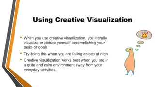 Using Creative Visualization
• When you use creative visualization, you literally
visualize or picture yourself accomplishing your
tasks or goals.
• Try doing this when you are falling asleep at night
• Creative visualization works best when you are in
a quite and calm environment away from your
everyday activities.
 