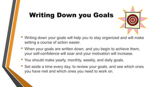 Writing Down you Goals
• Writing down your goals will help you to stay organized and will make
setting a course of action easier.
• When your goals are written down, and you begin to achieve them,
your self-confidence will soar and your motivation will increase.
• You should make yearly, monthly, weekly, and daily goals.
• Set aside a time every day, to review your goals, and see which ones
you have met and which ones you need to work on.
 