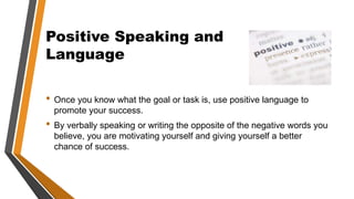 Positive Speaking and
Language
• Once you know what the goal or task is, use positive language to
promote your success.
• By verbally speaking or writing the opposite of the negative words you
believe, you are motivating yourself and giving yourself a better
chance of success.
 