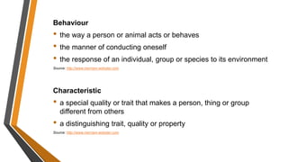 Behaviour
• the way a person or animal acts or behaves
• the manner of conducting oneself
• the response of an individual, group or species to its environment
Source: http://www.merriam-webster.com
Characteristic
• a special quality or trait that makes a person, thing or group
different from others
• a distinguishing trait, quality or property
Source: http://www.merriam-webster.com
 