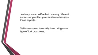 Just as you can self-reflect on many different
aspects of your life, you can also self-assess
those aspects.
Self-assessment is usually done using some
type of tool or process.
 