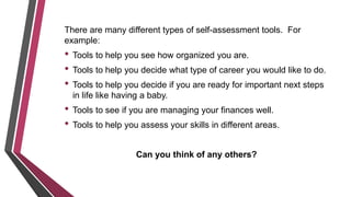 There are many different types of self-assessment tools. For
example:
• Tools to help you see how organized you are.
• Tools to help you decide what type of career you would like to do.
• Tools to help you decide if you are ready for important next steps
in life like having a baby.
• Tools to see if you are managing your finances well.
• Tools to help you assess your skills in different areas.
Can you think of any others?
 