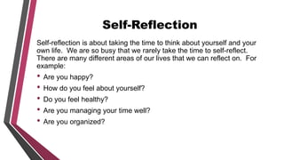 Self-Reflection
Self-reflection is about taking the time to think about yourself and your
own life. We are so busy that we rarely take the time to self-reflect.
There are many different areas of our lives that we can reflect on. For
example:
• Are you happy?
• How do you feel about yourself?
• Do you feel healthy?
• Are you managing your time well?
• Are you organized?
 