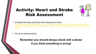 Activity: Heart and Stroke
Risk Assessment
• Complete the Heart and Stroke Risk Assessment online:
https://ehealth.heartandstroke.ca/?LID=1&pgSrc=risk&ref=http://www.heartandstroke.co
m/site/c.ikIQLcMWJtE/b.8032427/k.98D1/Video_Stories.htm&AspxAutoDetectCookieSup
port=1
• This is an optional activity.
Remember you should always check with a doctor
if you think something is wrong!
 