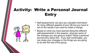 Activity: Write a Personal Journal
Entry
• Self-assessments can give you valuable information
for many different aspects of your life but you have to
act on the results if you want to make a change.
• Based on what you have learned doing the different
self-assessments in this session, what are some of
the changes you are going to make? Write a personal
journal entry about this. If you feel comfortable, you
can share your changes or the things you are going
to do with the rest of the group.
 