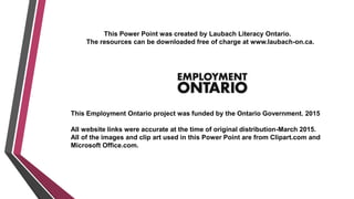 This Power Point was created by Laubach Literacy Ontario.
The resources can be downloaded free of charge at www.laubach-on.ca.
This Employment Ontario project was funded by the Ontario Government. 2015
All website links were accurate at the time of original distribution-March 2015.
All of the images and clip art used in this Power Point are from Clipart.com and
Microsoft Office.com.
 