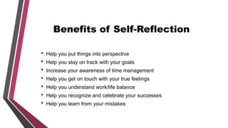Benefits of Self-Reflection
• Help you put things into perspective
• Help you stay on track with your goals
• Increase your awareness of time management
• Help you get on touch with your true feelings
• Help you understand work/life balance
• Help you recognize and celebrate your successes
• Help you learn from your mistakes
 