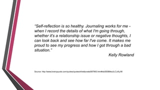 “Self-reflection is so healthy. Journaling works for me -
when I record the details of what I'm going through,
whether it's a relationship issue or negative thoughts, I
can look back and see how far I've come. It makes me
proud to see my progress and how I got through a bad
situation.”
Kelly Rowland
Source: http://www.brainyquote.com/quotes/quotes/k/kellyrowla587993.html#obSE8BtksULCJvfy.99
 