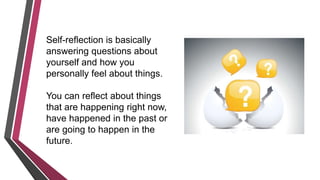Self-reflection is basically
answering questions about
yourself and how you
personally feel about things.
You can reflect about things
that are happening right now,
have happened in the past or
are going to happen in the
future.
 