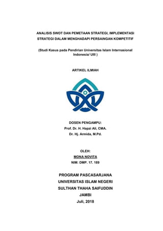 ANALISIS SWOT DAN PEMETAAN STRATEGI, IMPLEMENTASI
STRATEGI DALAM MENGHADAPI PERSAINGAN KOMPETITIF
(Studi Kasus pada Pendirian Universitas Islam Internasional
Indonesia/ UIII )
ARTIKEL ILMIAH
DOSEN PENGAMPU:
Prof. Dr. H. Hapzi Ali, CMA.
Dr. Hj. Armida, M.Pd.
OLEH:
MONA NOVITA
NIM: DMP. 17. 189
PROGRAM PASCASARJANA
UNIVERSITAS ISLAM NEGERI
SULTHAN THAHA SAIFUDDIN
JAMBI
Juli, 2018
 