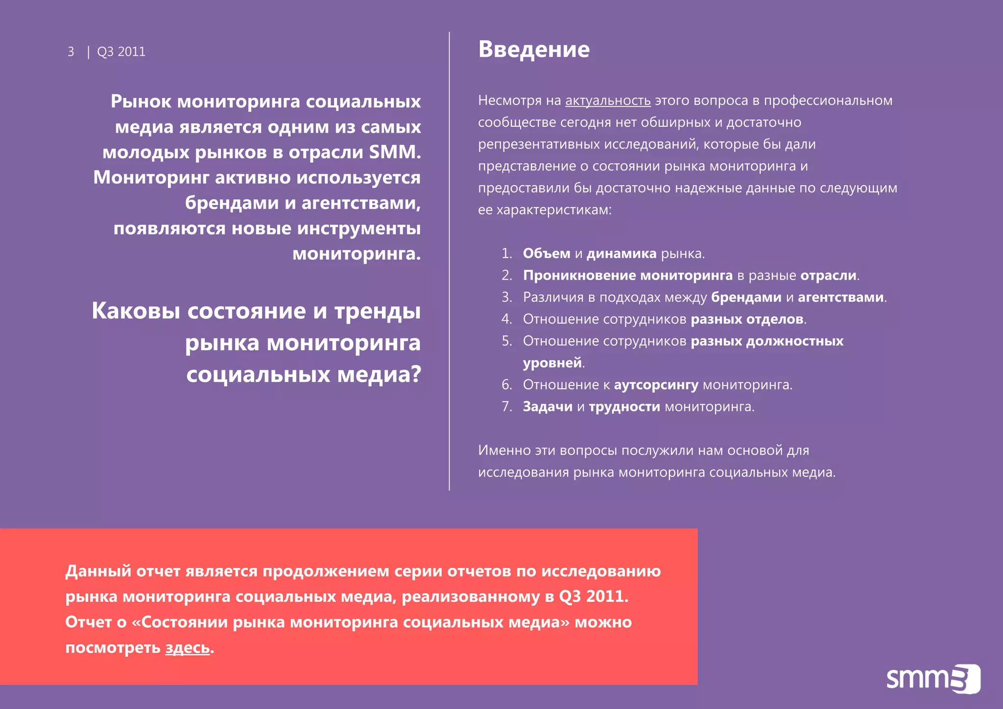 3 | Q3 2011                                 Введение

     Рынок мониторинга социальных           Несмотря на актуальность этого вопроса в профессиональном
     медиа является одним из самых          сообществе сегодня нет обширных и достаточно
                                            репрезентативных исследований, которые бы дали
    молодых рынков в отрасли SMM.
                                            представление о состоянии рынка мониторинга и
   Мониторинг активно используется          предоставили бы достаточно надежные данные по следующим
            брендами и агентствами,         ее характеристикам:
     появляются новые инструменты
                      мониторинга.             1. Объем и динамика рынка.
                                               2. Проникновение мониторинга в разные отрасли.
                                               3. Различия в подходах между брендами и агентствами.
   Каковы состояние и тренды                   4. Отношение сотрудников разных отделов.
          рынка мониторинга                    5. Отношение сотрудников разных должностных
                                                  уровней.
          социальных медиа?                    6. Отношение к аутсорсингу мониторинга.
                                               7. Задачи и трудности мониторинга.


                                            Именно эти вопросы послужили нам основой для
                                            исследования рынка мониторинга социальных медиа.




Данный отчет является продолжением серии отчетов по исследованию
рынка мониторинга социальных медиа, реализованному в Q3 2011.
Отчет о «Состоянии рынка мониторинга социальных медиа» можно
посмотреть здесь.
 