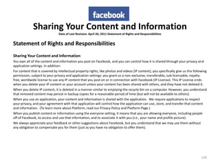 Sharing Your Content and Information
                               Date of Last Revision: April 26, 2011 Statement of Rights and Responsibilities


Statement of Rights and Responsibilities
Sharing Your Content and Information
You own all of the content and information you post on Facebook, and you can control how it is shared through your privacy and
application settings. In addition:
For content that is covered by intellectual property rights, like photos and videos (IP content), you specifically give us the following
permission, subject to your privacy and application settings: you grant us a non-exclusive, transferable, sub-licensable, royalty-
free, worldwide license to use any IP content that you post on or in connection with Facebook (IP License). This IP License ends
when you delete your IP content or your account unless your content has been shared with others, and they have not deleted it.
When you delete IP content, it is deleted in a manner similar to emptying the recycle bin on a computer. However, you understand
that removed content may persist in backup copies for a reasonable period of time (but will not be available to others).
When you use an application, your content and information is shared with the application. We require applications to respect
your privacy, and your agreement with that application will control how the application can use, store, and transfer that content
and information. (To learn more about Platform, read our Privacy Policy and Platform Page.)
When you publish content or information using the everyone setting, it means that you are allowing everyone, including people
off of Facebook, to access and use that information, and to associate it with you (i.e., your name and profile picture).
We always appreciate your feedback or other suggestions about Facebook, but you understand that we may use them without
any obligation to compensate you for them (just as you have no obligation to offer them).




                                                                                                                                    130
 