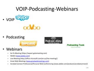 VOIP-Podcasting-Webinars
• VOIP



• Podcasting

• Webinars
  –   Go To Meeting (https://www1.gotomeeting.com)
  –   WebEx (www.webex.com)
  –   Live Meeting (http://office.microsoft.com/en-au/live-meeting/)
  –   Great Web Meetings (www.greatwebmeetings.com)
  –   Acrobat Connect Professional/Personal Web Conferencing (www.adobe.com/products/acrobatconnect/)

                                                                                                  148
 