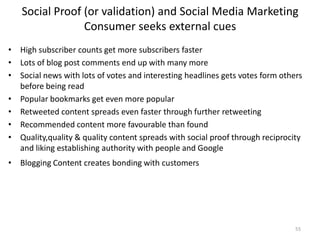 Social Proof (or validation) and Social Media Marketing
                Consumer seeks external cues
• High subscriber counts get more subscribers faster
• Lots of blog post comments end up with many more
• Social news with lots of votes and interesting headlines gets votes form others
  before being read
• Popular bookmarks get even more popular
• Retweeted content spreads even faster through further retweeting
• Recommended content more favourable than found
• Quality,quality & quality content spreads with social proof through reciprocity
  and liking establishing authority with people and Google
• Blogging Content creates bonding with customers




                                                                               55
 