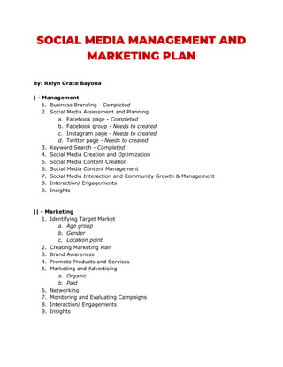 SOCIAL MEDIA MANAGEMENT AND 
MARKETING PLAN 
 
By: Relyn Grace Bayona
| - Management
1. Business Branding - ​Completed
2. Social Media Assessment and Planning
a. Facebook page - ​Completed
b. Facebook group - ​Needs to created
c. Instagram page​ - Needs to created
d. Twitter page​ - Needs to created
3. Keyword Search - ​Completed
4. Social Media Creation and Optimization
5. Social Media Content Creation
6. Social Media Content Management
7. Social Media Interaction and Community Growth & Management
8. Interaction/ Engagements
9. Insights
|| - Marketing
1. Identifying Target Market
a. Age group
b. Gender
c. Location point
2. Creating Marketing Plan
3. Brand Awareness
4. Promote Products and Services
5. Marketing and Advertising
a. Organic
b. Paid
6. Networking
7. Monitoring and Evaluating Campaigns
8. Interaction/ Engagements
9. Insights
 
