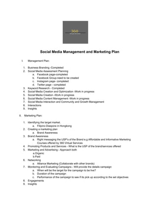 ​Social Media Management and Marketing Plan
I. Management Plan:
1. Business Branding -Completed
2. Social Media Assessment Planning
a. Facebook page-completed
b. Facebook Group-need to be created
c. Instagram page- completed
d. Twitter page - completed
3. Keyword Research - Completed
4. Social Media Creation and Optimization -Work in progress
5. Social Media Creation -Work in progress
6. Social Media Content Management -Work in progress
7. Social Media Interaction and Community and Growth Management
8. Interactions
9. Insights
II. Marketing Plan:
1. Identifying the target market.
a. Filipino Diaspora in Hongkong
2. Creating a marketing plan
a. Brand Awareness
3. Brand Awareness
a. Right messaging the USP’s of the Brand e.g Affordable and Informative Marketing
Courses offered by 360 Virtual Services
4. Promoting Products and Services - What is the USP of the brand/services offered
5. Marketing and Advertising - Approach both
a.Organic
b.Paid
6. Networking
a. Alliance Marketing (Collaborate with other brands)
7. Monitoring and Evaluating Campaigns - Will provide the details campaign
a. When will be the target for the campaign to be live?
b. Duration of the campaign
c. Performance of the campaign to see if its pick up according to the set objectives
8. Engagements
9. Insights
 