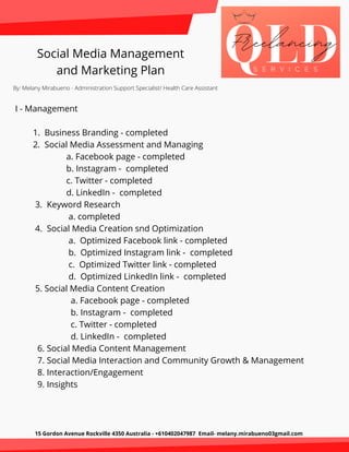 15 Gordon Avenue Rockville 4350 Australia - +610402047987 Email- melany.mirabueno03gmail.com
Social Media Management
and Marketing Plan
By: Melany Mirabueno - Administration Support Specialist/ Health Care Assistant
I - Management
1. Business Branding - completed
2. Social Media Assessment and Managing
a. Facebook page - completed
b. Instagram - completed
c. Twitter - completed
d. LinkedIn - completed
3. Keyword Research
a. completed
4. Social Media Creation snd Optimization
a. Optimized Facebook link - completed
b. Optimized Instagram link - completed
c. Optimized Twitter link - completed
d. Optimized LinkedIn link - completed
5. Social Media Content Creation
a. Facebook page - completed
b. Instagram - completed
c. Twitter - completed
d. LinkedIn - completed
6. Social Media Content Management
7. Social Media Interaction and Community Growth & Management
8. Interaction/Engagement
9. Insights
 