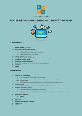 SOCIAL MEDIA MANAGEMENT AND MARKETING PLAN 
By: Ma. Cristina G. Perez 
I- Management: 
 
1. Business Branding ​- Completed 
2. Social Media Assessment and Planning 
a. Facebook Page needs to be created. 
b. Instagram Account or Page needs to be created. 
c. LinkedIn Account needs to be created. 
3. Keyword Research ​- Completed 
4. Social Media Creation and Optimization 
5. Social Media Content Creation 
6. Social Media Content Management 
7. Social Media Interaction and Community Growth and Management 
8. Interactions 
9. Insights 
 
II- Marketing: 
 
1. Identifying the Target Market  
a. Clients need Virtual assistance with their businesses. 
b. Businesses which need assistance with the process improvements and development. 
2. Creating a Marketing Plan 
- Brand Awareness through Advertisement in Social Media Platform and Freelancing sites. 
3. Brand awareness 
- Creation of portfolios to present to the target clients and businesses. 
4. Promoting products and services 
a. Promoting services through presentation of portfolios. 
b. Inclusion of satisfaction ratings and feedback from the past clients to attract future prospective clients or 
businesses. 
5. Marketing and advertising 
● Organic 
● Paid 
6. Networking 
7. Monitoring and Evaluating Campaigns 
8. Engagements 
9. Insights
 