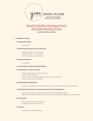  
 
 
 
Social Media Management  
And Marketing Plan 
By: Rhona Joliene Roldan 
 
A. Management Plan 
1. Business Branding  
- Completed 
2. Social Media Assessment and Planning 
- Facebook Page - to be created 
- Instagram Page - to be created 
- LinkedIn Page - to be updated  
3. Keyword Research 
- Completed 
​4. Social Media Creation and Optimization 
​5. Social Media Content Creation 
- Create a Biography and Work History  
- Post portfolio samples 
- Create and Post inspirational/successful stories or quotes 
- Post previous Client feedbacks 
​6. Social Media Management 
- Create a spreadsheet in All Social Media accounts Optimizations and Interactions 
​7. Social Media Interaction and Community Growth & Management 
- Join Facebook groups related to Social Media Management, Online 
Businesses/Entrepreneurship and Local/International Blogs related with Social Media. 
​8. Interactions 
- Be active with the joined groups 
- Engaged with the community 
​9. Insights 
- Gathered and study database 
 