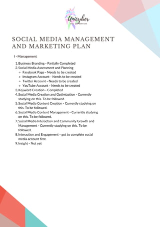 I - Management
SOCIAL MEDIA MANAGEMENT
AND MARKETING PLAN
Business Branding - Partially Completed
Social Media Assessment and Planning
Facebook Page - Needs to be created
Instagram Account - Needs to be created
Twitter Account - Needs to be created
YouTube Account - Needs to be created
Keyword Creation - Completed
Social Media Creation and Optimization - Currently
studying on this. To be followed.
Social Media Content Creation - Currently studying on
this. To be followed.
Social Media Content Management - Currently studying
on this. To be followed.
Social Media Interaction and Community Growth and
Management - Currently studying on this. To be
followed.
Interaction and Engagement - got to complete social
media account first.
Insight - Not yet
1.
2.
3.
4.
5.
6.
7.
8.
9.
 