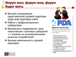 Форум жил, форум жив, форум
будет жить
 Высокая концентрация
представителей целевой аудитории
среди всей аудитории сайта
 Работа с профессиональным
сообществом
 Возможность продвижения «узко
тематических» ключевых сообщений
=> влияние на отношения/мнение
конечных потребителей
 Высокая вовлеченность целевой
аудитории
Простая статистика
Данные аналитических
отчетов Livelnternet за
март 2011
• Месячная аудитория –
более 2.2 млн. человек.
• Количество просмотров –
более 60.1 млн.
• Количество переходов
с поисковых систем –
• более 2.6 млн.
• Ежемесячный рост аудитории
17 - 25 тыс. человек.
• Ежемесячный рост
количества просмотров - 2 - 6
млн.
 