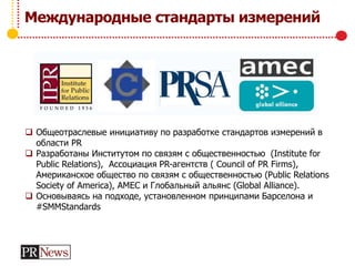 Международные стандарты измерений
 Общеотраслевые инициативу по разработке стандартов измерений в
области PR
 Разработаны Институтом по связям с общественностью (Institute for
Public Relations), Ассоциация PR-агентств ( Council of PR Firms),
Американское общество по связям с общественностью (Public Relations
Society of America), AMEC и Глобальный альянс (Global Alliance).
 Основываясь на подходе, установленном принципами Барселона и
#SMMStandards
 