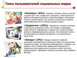 Типы пользователей социальных медиа
«Кликеры» (6%): «Кликеры» активны, обычно в какой-
то одной сети. Они, скорее всего, женщины, и большинство их
обмена в Интернете включает в себя фотографии, обновления
статуса и комментариев. Они активны и влиятельны в рамках
своей небольшой сети из близких друзей и семьи.
«Среднячки» (19%): «Среднячки» активно участвуют
в нескольких социальных сетях. Они следуют за брендами,
чтобы получить информацию о скидках. Они также понимают
важность конфиденциальности данных. Они встречают многих
из своих реальных друзей в Интернете и они влиятельны в
своих сетях.
«Звезды» (3%): «Звезды» являются наиболее
активными пользователями социальных медиа. Они используют
социальные медиа, как средство самовыражения. «Звезды», как
правило, могут похвастаться наибольшей открытостью в
социальных сетях среди шести остальных типов. Они часто
коммуницируют с брендами и являются послами своих любимых
брендов.
 