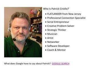 Who Is Patrick Ciriello?
 FLATLANDER from New Jersey
 Professional Connection Specialist
 Serial Entrepreneur
 Creative Problem Solver
 Strategic Thinker
 Musician
 Artist
 Networker
 Software Developer
 Coach & Mentor
What does Google have to say about Patrick? GOOGLE SEARCH
 