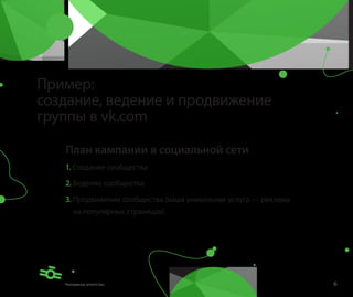 Пример:
создание, ведение и продвижение
группы в vk.com

   План кампании в социальной сети
   1. Создание сообщества

   2. Ведение сообщества

   3. Продвижение сообщества (наша уникальная услуга — реклама
     на популярных страницах)




                                                                 6
 