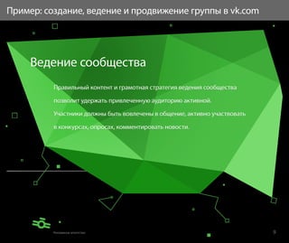 Пример: создание, ведение и продвижение группы в vk.com




     Ведение сообщества
          Правильный контент и грамотная стратегия ведения сообщества

          позволит удержать привлеченную аудиторию активной.

          Участники должны быть вовлечены в общение, активно участвовать

          в конкурсах, опросах, комментировать новости.




                                                                           9
 