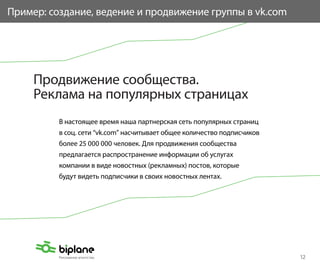 Пример: создание, ведение и продвижение группы в vk.com




     Продвижение сообщества.
     Реклама на популярных страницах
          В настоящее время наша партнерская сеть популярных страниц
          в соц. сети “vk.com” насчитывает общее количество подписчиков
          более 25 000 000 человек. Для продвижения сообщества
          предлагается распространение информации об услугах
          компании в виде новостных (рекламных) постов, которые
          будут видеть подписчики в своих новостных лентах.




                                                                          12
 