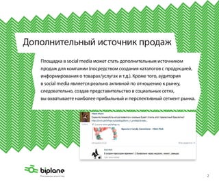 Дополнительный источник продаж
   Площадка в social media может стать дополнительным источником
   продаж для компании (посредством создания каталогов с продукцией,
   информирования о товарах/услугах и т.д.). Кроме того, аудитория
   в social media является реально активной по отношению к рынку,
   следовательно, создав представительство в социальных сетях,
   вы охватываете наиболее прибыльный и перспективный сегмент рынка.




                                                                       2
 