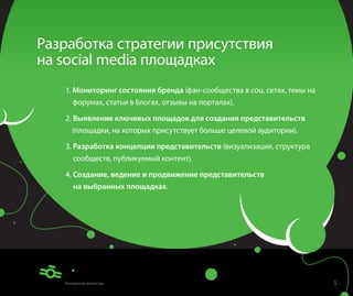 Разработка стратегии присутствия
на social media площадках
   1. Мониторинг состояния бренда (фан-сообщества в соц. сетях, темы на
    форумах, статьи в блогах, отзывы на порталах).

   2. Выявление ключевых площадок для создания представительств
    (площадки, на которых присутствует больше целевой аудитории).

   3. Разработка концепции представительств (визуализация, структура
     сообществ, публикуемый контент).

   4. Создание, ведение и продвижение представительств
     на выбранных площадках.




                                                                          5
 