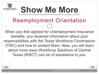 Reemployment Orientation
Show Me MoreThe Unemployment Compensation Amendments of 1993 require claimants to participate in this activity.
When you first applied for Unemployment Insurance
benefits, you received information about your
responsibilities with the Texas Workforce Commission
(TWC) and how to contact them. Now, you will learn
about more ways Workforce Solutions of Central
Texas (WSCT) can be of assistance to you.
Copyright © 2003-2009 (Workforce Solutions of Central Texas) All rights reserved. Monday, December 7, 2020
Back Next
 