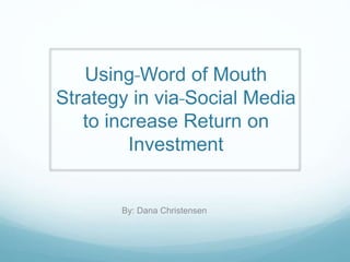 Using Word of Mouth 
Strategy in via Social Media 
to increase Return on 
Investment 
By: Dana Christensen 
 