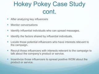 Hokey Pokey Case Study 
cont. 
 After analyzing key influencers 
 Monitor conversations 
 Identify influential individuals who can spread messages. 
 Identify the factors shared by influential individuals. 
 Locate those potential influencers who have interests relevant to 
the campaign. 
 Recruit those influencers with interests relevant to the campaign to 
talk about the company’s product or service. 
 Incentivize those influencers to spread positive WOM about the 
product or service. 
 